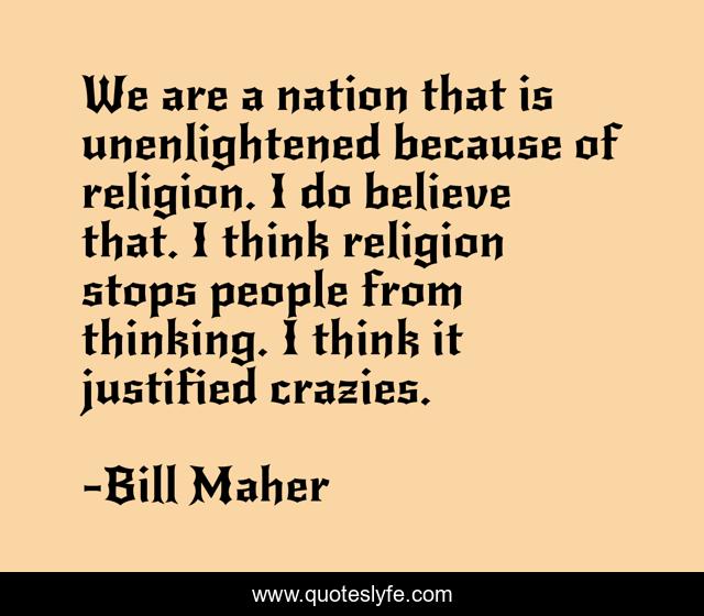 We are a nation that is unenlightened because of religion. I do believe that. I think religion stops people from thinking. I think it justified crazies.