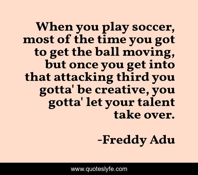 When you play soccer, most of the time you got to get the ball moving, but once you get into that attacking third you gotta' be creative, you gotta' let your talent take over.