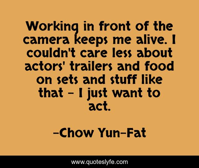 Working in front of the camera keeps me alive. I couldn't care less about actors' trailers and food on sets and stuff like that - I just want to act.