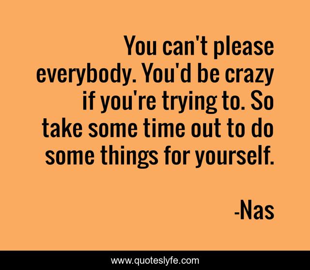 You can't please everybody. You'd be crazy if you're trying to. So take some time out to do some things for yourself.