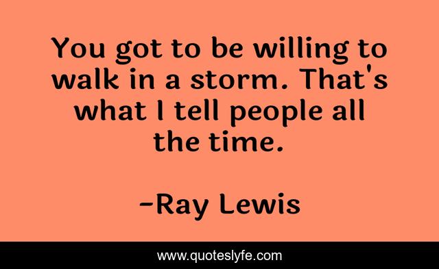 You got to be willing to walk in a storm. That's what I tell people all the time.