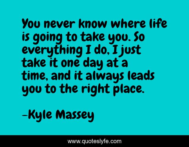 You never know where life is going to take you. So everything I do, I just take it one day at a time, and it always leads you to the right place.