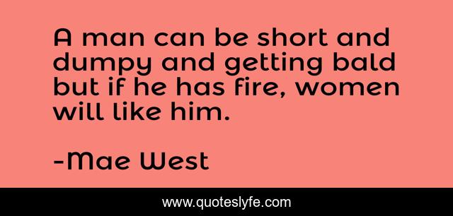 A man can be short and dumpy and getting bald but if he has fire, women will like him.