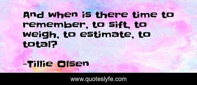 And when is there time to remember, to sift, to weigh, to estimate, to total?
