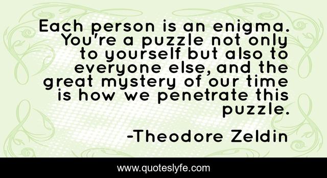 Each person is an enigma. You're a puzzle not only to yourself but also to everyone else, and the great mystery of our time is how we penetrate this puzzle.