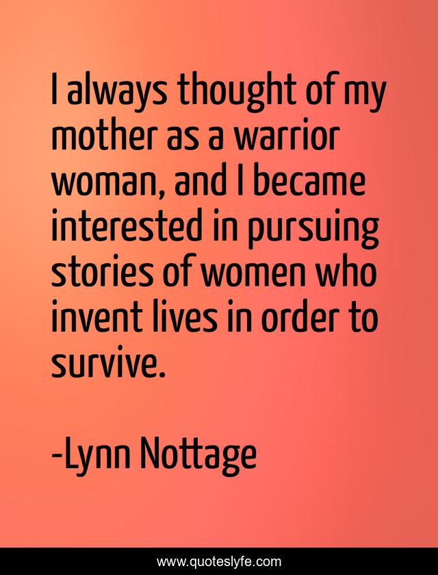 I always thought of my mother as a warrior woman, and I became interested in pursuing stories of women who invent lives in order to survive.