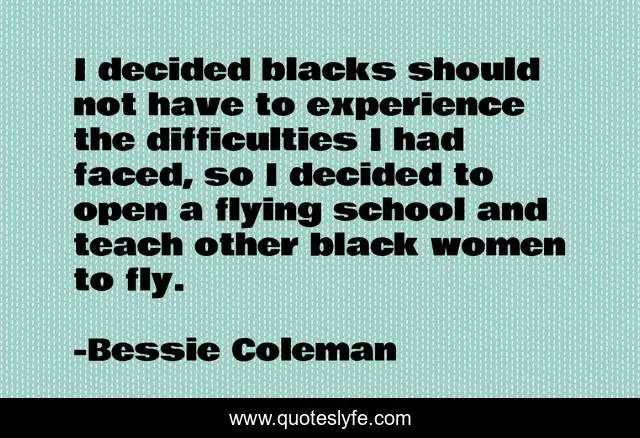 I decided blacks should not have to experience the difficulties I had faced, so I decided to open a flying school and teach other black women to fly.