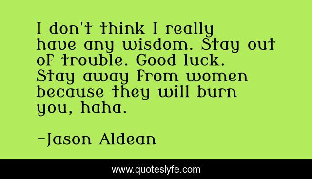 I don't think I really have any wisdom. Stay out of trouble. Good luck. Stay away from women because they will burn you, haha.