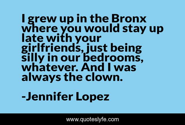 I grew up in the Bronx where you would stay up late with your girlfriends, just being silly in our bedrooms, whatever. And I was always the clown.