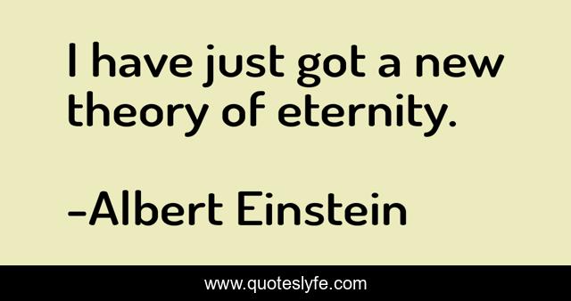 I have just got a new theory of eternity.
