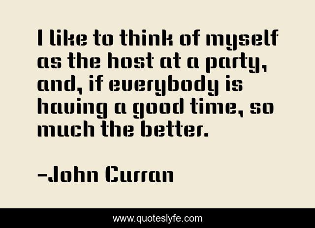 I like to think of myself as the host at a party, and, if everybody is having a good time, so much the better.
