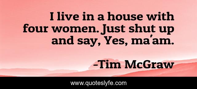 I live in a house with four women. Just shut up and say, Yes, ma'am.