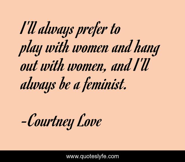 I'll always prefer to play with women and hang out with women, and I'll always be a feminist.