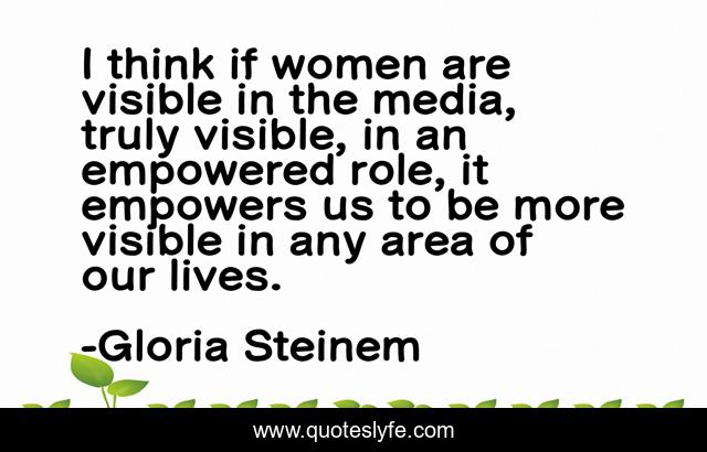 I think if women are visible in the media, truly visible, in an empowered role, it empowers us to be more visible in any area of our lives.