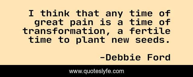 I think that any time of great pain is a time of transformation, a fertile time to plant new seeds.