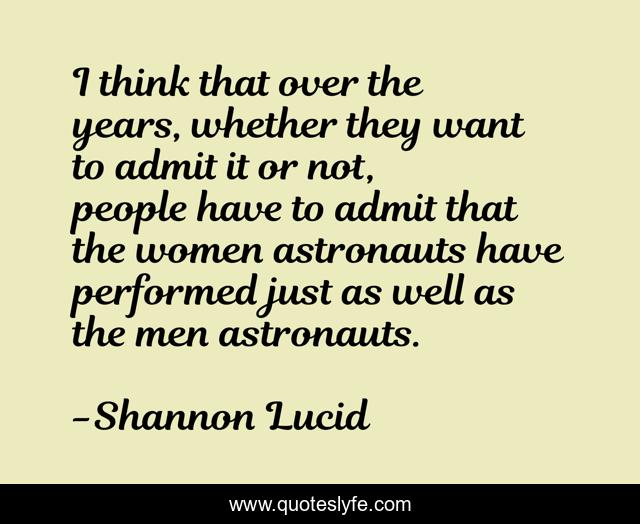 I think that over the years, whether they want to admit it or not, people have to admit that the women astronauts have performed just as well as the men astronauts.