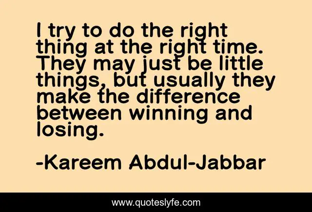 I try to do the right thing at the right time. They may just be little things, but usually they make the difference between winning and losing.