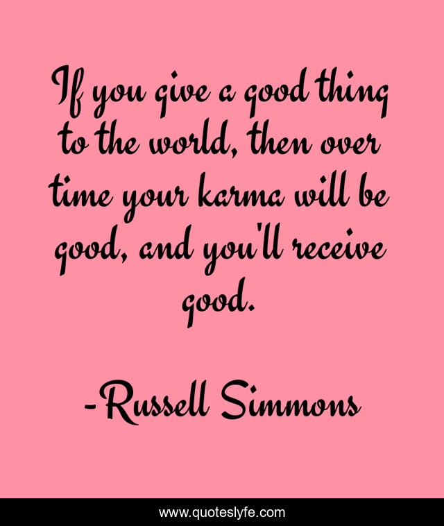 If you give a good thing to the world, then over time your karma will be good, and you'll receive good.