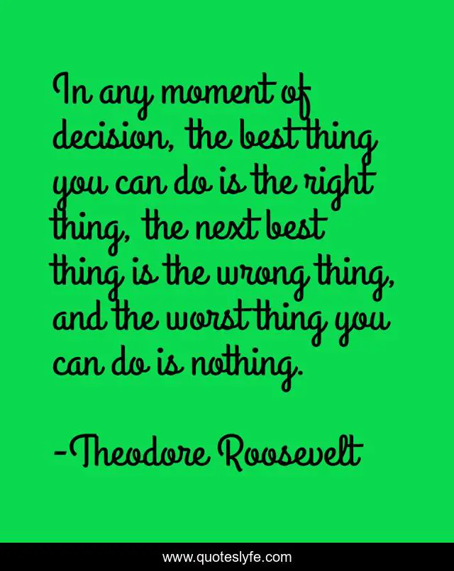 In any moment of decision, the best thing you can do is the right thing, the next best thing is the wrong thing, and the worst thing you can do is nothing.