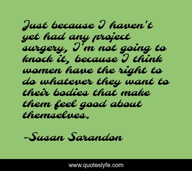 Just because I haven't yet had any project surgery, I'm not going to knock it, because I think women have the right to do whatever they want to their bodies that make them feel good about themselves.