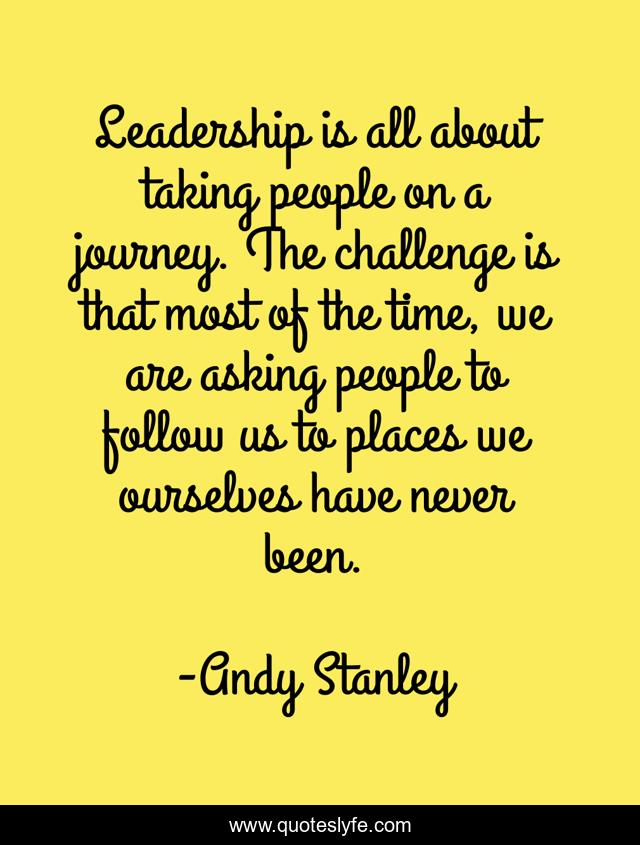 Leadership is all about taking people on a journey. The challenge is that most of the time, we are asking people to follow us to places we ourselves have never been.