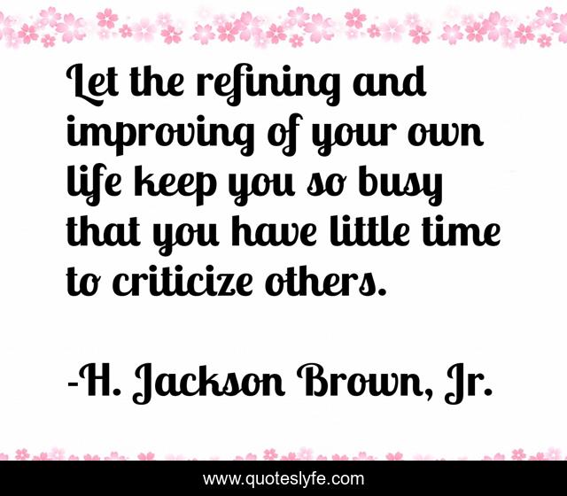 Let the refining and improving of your own life keep you so busy that you have little time to criticize others.