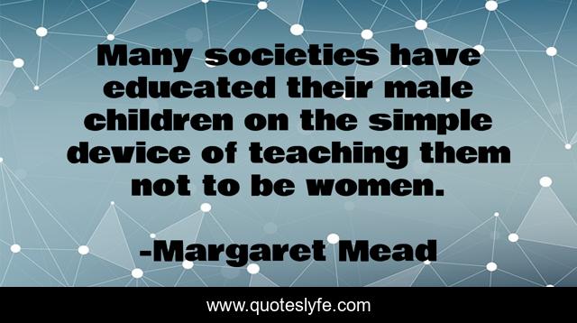Many societies have educated their male children on the simple device of teaching them not to be women.