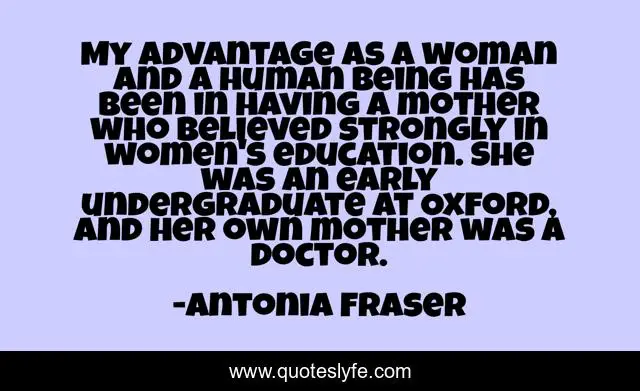 My advantage as a woman and a human being has been in having a mother who believed strongly in women's education. She was an early undergraduate at Oxford, and her own mother was a doctor.