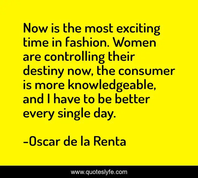 Now is the most exciting time in fashion. Women are controlling their destiny now, the consumer is more knowledgeable, and I have to be better every single day.