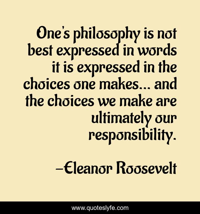 One's philosophy is not best expressed in words it is expressed in the choices one makes... and the choices we make are ultimately our responsibility.