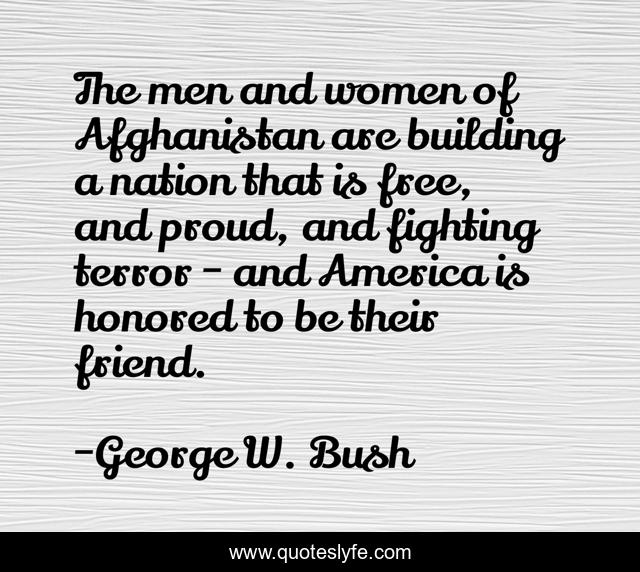 The men and women of Afghanistan are building a nation that is free, and proud, and fighting terror - and America is honored to be their friend.