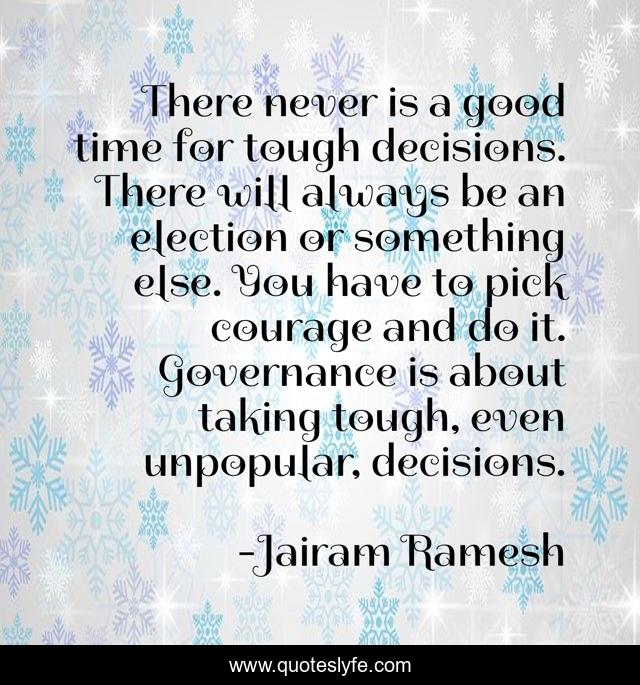 There never is a good time for tough decisions. There will always be an election or something else. You have to pick courage and do it. Governance is about taking tough, even unpopular, decisions.