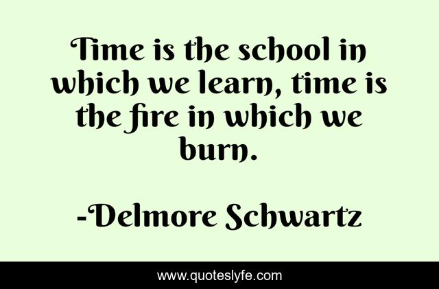 Time is the school in which we learn, time is the fire in which we burn.