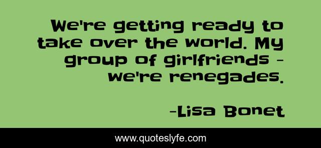 We're getting ready to take over the world. My group of girlfriends - we're renegades.