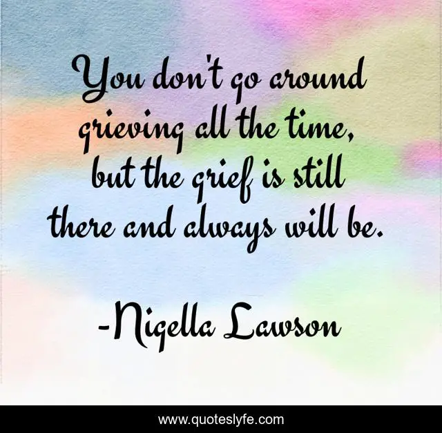 You don't go around grieving all the time, but the grief is still there and always will be.