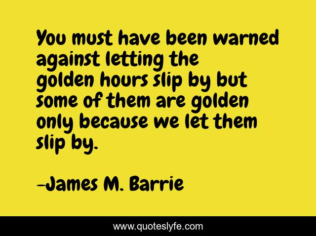 You must have been warned against letting the golden hours slip by but some of them are golden only because we let them slip by.
