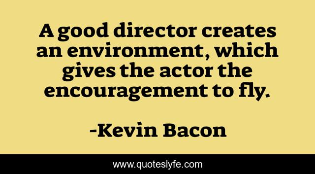 A good director creates an environment, which gives the actor the encouragement to fly.