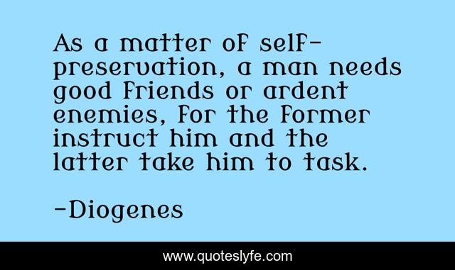 As a matter of self-preservation, a man needs good friends or ardent enemies, for the former instruct him and the latter take him to task.
