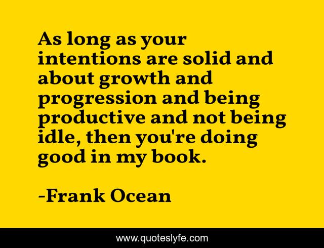 As long as your intentions are solid and about growth and progression and being productive and not being idle, then you're doing good in my book.
