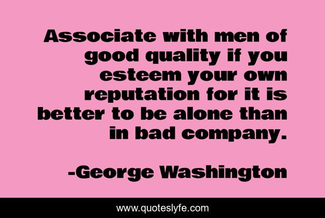 Associate with men of good quality if you esteem your own reputation for it is better to be alone than in bad company.