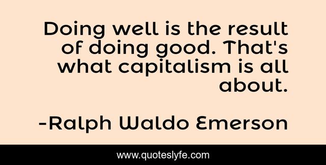 Doing well is the result of doing good. That's what capitalism is all about.