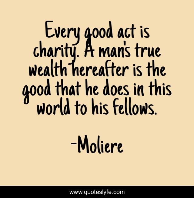 Every good act is charity. A man's true wealth hereafter is the good that he does in this world to his fellows.