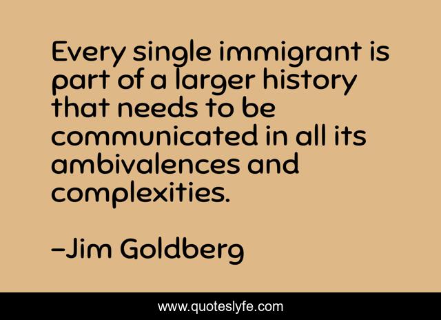 Every single immigrant is part of a larger history that needs to be communicated in all its ambivalences and complexities.