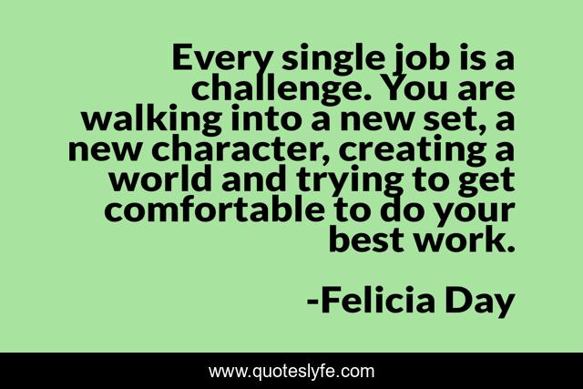 Every single job is a challenge. You are walking into a new set, a new character, creating a world and trying to get comfortable to do your best work.