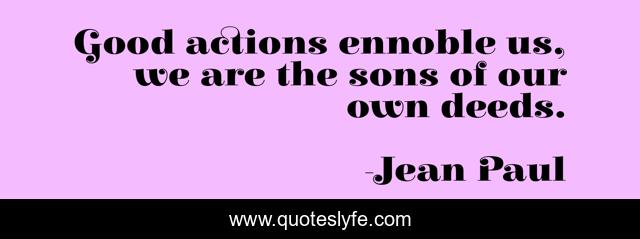 Good actions ennoble us, we are the sons of our own deeds.