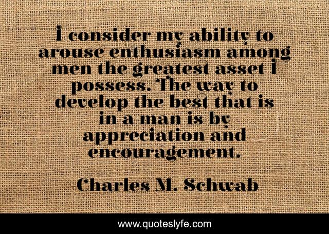 I consider my ability to arouse enthusiasm among men the greatest asset I possess. The way to develop the best that is in a man is by appreciation and encouragement.