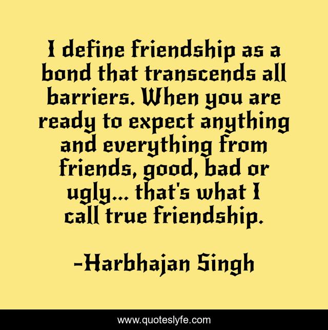 I define friendship as a bond that transcends all barriers. When you are ready to expect anything and everything from friends, good, bad or ugly... that's what I call true friendship.