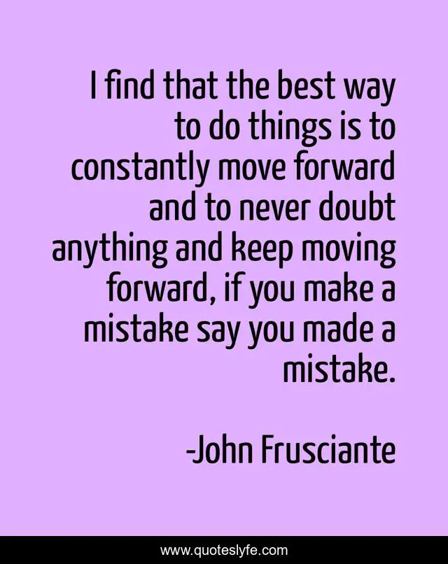 I find that the best way to do things is to constantly move forward and to never doubt anything and keep moving forward, if you make a mistake say you made a mistake.