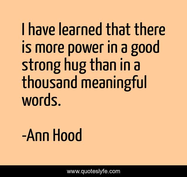 I have learned that there is more power in a good strong hug than in a thousand meaningful words.