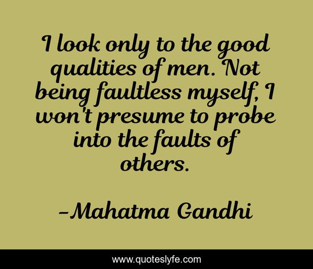 I look only to the good qualities of men. Not being faultless myself, I won't presume to probe into the faults of others.